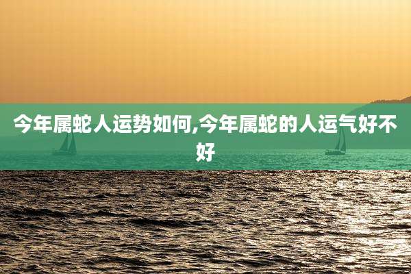 今年属蛇人运势如何,今年属蛇的人运气好不好