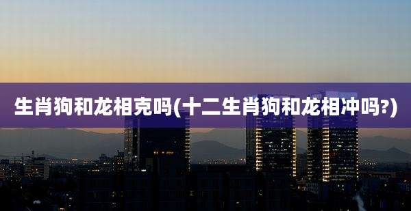 生肖狗和龙相克吗(十二生肖狗和龙相冲吗?)