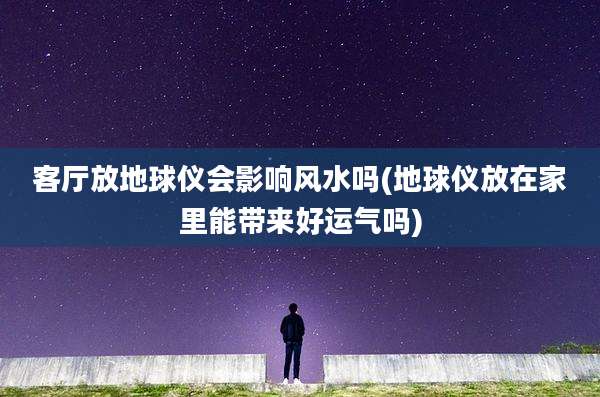 客厅放地球仪会影响风水吗(地球仪放在家里能带来好运气吗)