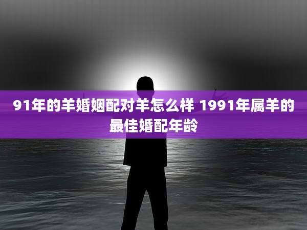 91年的羊婚姻配对羊怎么样 1991年属羊的最佳婚配年龄