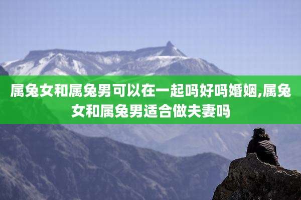 属兔女和属兔男可以在一起吗好吗婚姻,属兔女和属兔男适合做夫妻吗