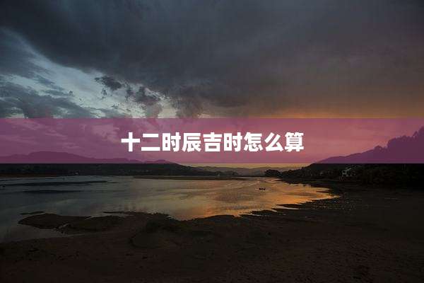 十二时辰吉时怎么算