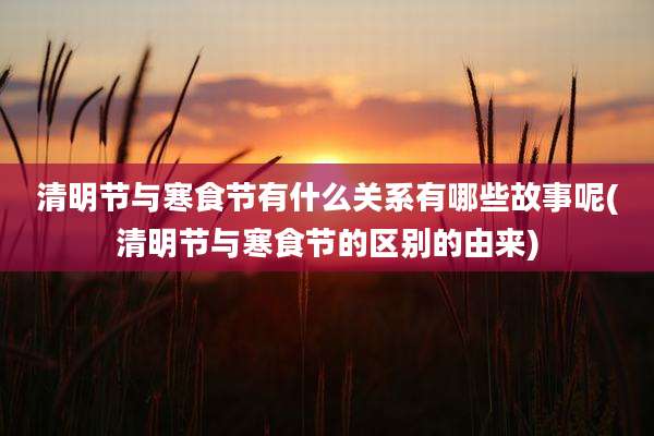 清明节与寒食节有什么关系有哪些故事呢(清明节与寒食节的区别的由来)