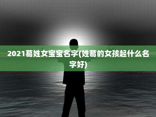 2021葛姓女宝宝名字(姓葛的女孩起什么名字好)