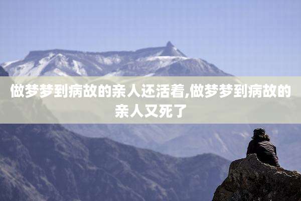 做梦梦到病故的亲人还活着,做梦梦到病故的亲人又死了