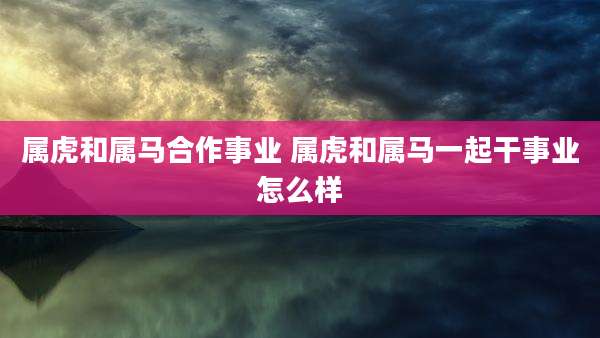 属虎和属马合作事业 属虎和属马一起干事业怎么样