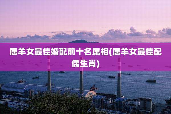 属羊女最佳婚配前十名属相(属羊女最佳配偶生肖)