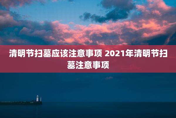 清明节扫墓应该注意事项 2021年清明节扫墓注意事项