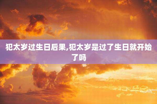 犯太岁过生日后果,犯太岁是过了生日就开始了吗