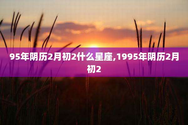 95年阴历2月初2什么星座,1995年阴历2月初2