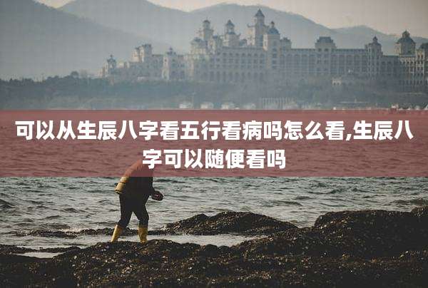 可以从生辰八字看五行看病吗怎么看,生辰八字可以随便看吗