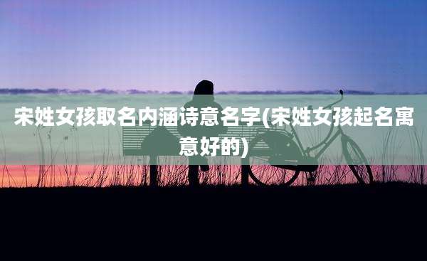 宋姓女孩取名内涵诗意名字(宋姓女孩起名寓意好的)