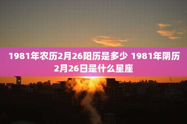 1981年农历2月26阳历是多少 1981年阴历2月26日是什么星座