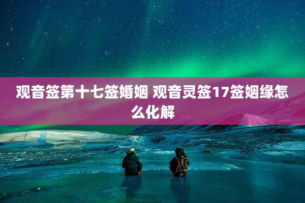 观音签第十七签婚姻 观音灵签17签姻缘怎么化解