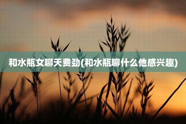 和水瓶女聊天费劲(和水瓶聊什么他感兴趣)
