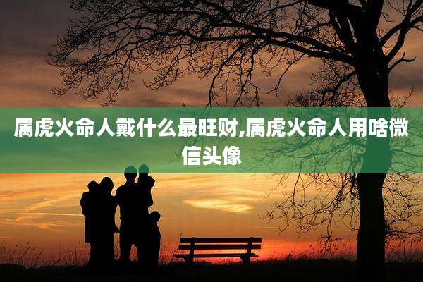 属虎火命人戴什么最旺财,属虎火命人用啥微信头像