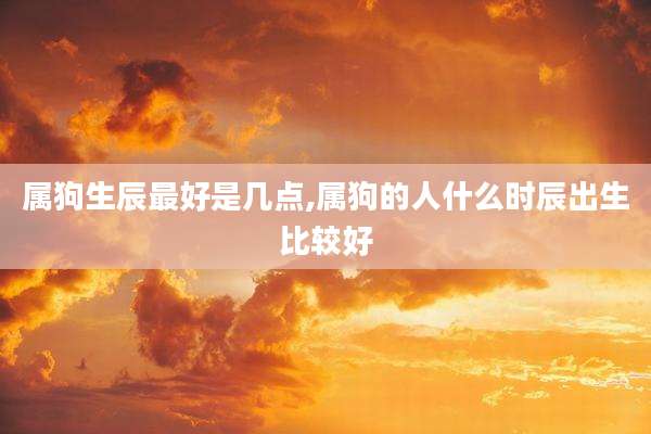 属狗生辰最好是几点,属狗的人什么时辰出生比较好