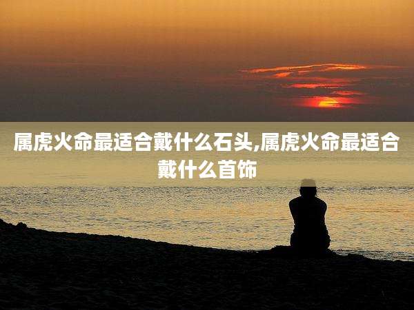 属虎火命最适合戴什么石头,属虎火命最适合戴什么首饰