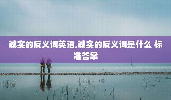 诚实的反义词英语,诚实的反义词是什么 标准答案
