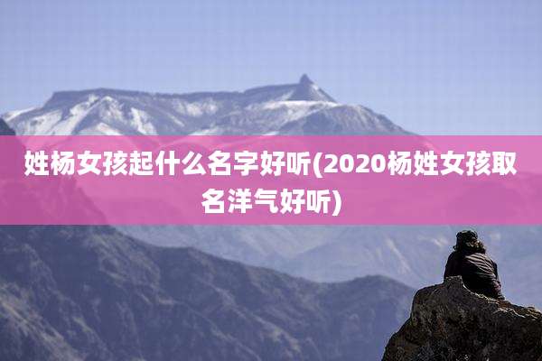 姓杨女孩起什么名字好听(2020杨姓女孩取名洋气好听)