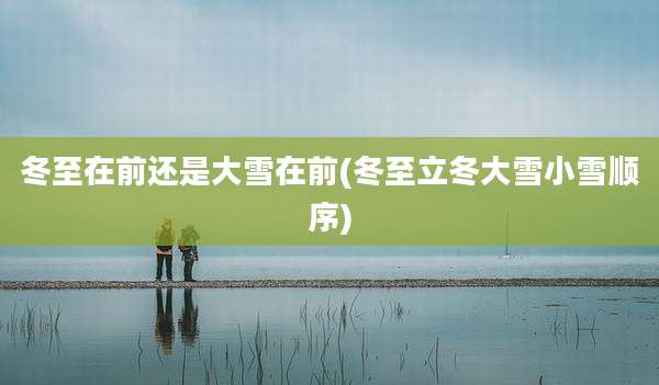 冬至在前还是大雪在前(冬至立冬大雪小雪顺序)