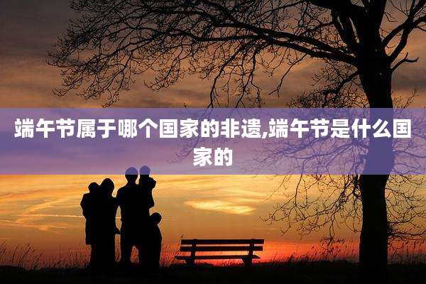端午节属于哪个国家的非遗,端午节是什么国家的