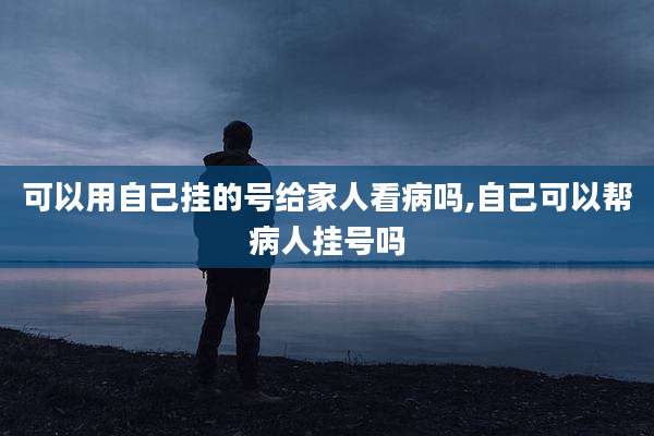 可以用自己挂的号给家人看病吗,自己可以帮病人挂号吗
