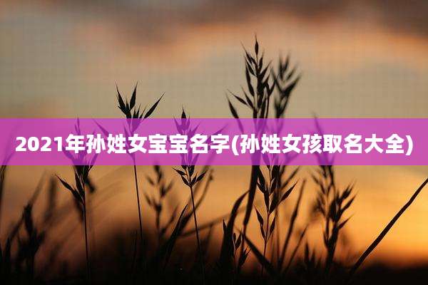 2021年孙姓女宝宝名字(孙姓女孩取名大全)
