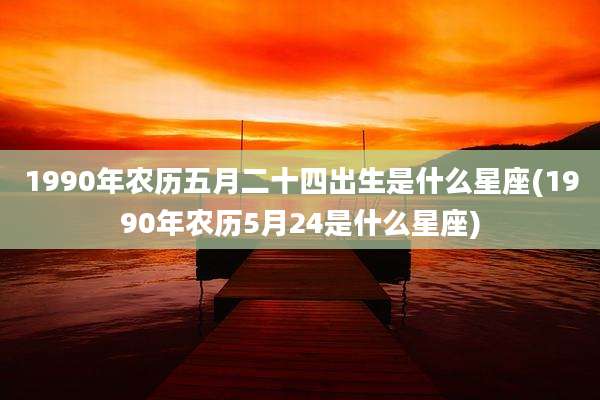 1990年农历五月二十四出生是什么星座(1990年农历5月24是什么星座)