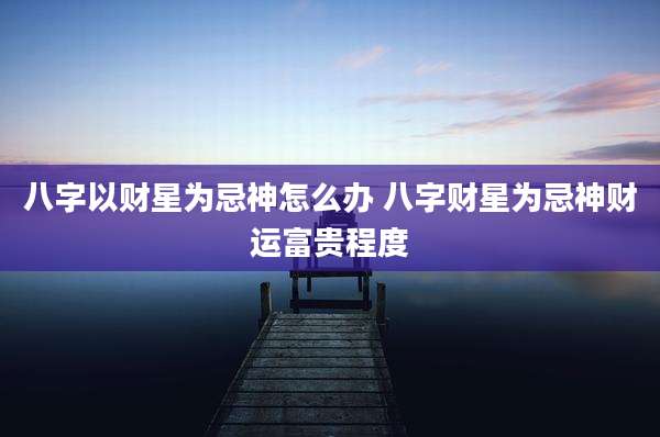 八字以财星为忌神怎么办 八字财星为忌神财运富贵程度