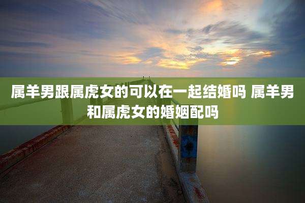 属羊男跟属虎女的可以在一起结婚吗 属羊男和属虎女的婚姻配吗
