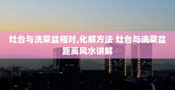 灶台与洗菜盆相对,化解方法 灶台与洗菜盆距离风水讲解