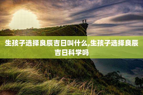 生孩子选择良辰吉日叫什么,生孩子选择良辰吉日科学吗