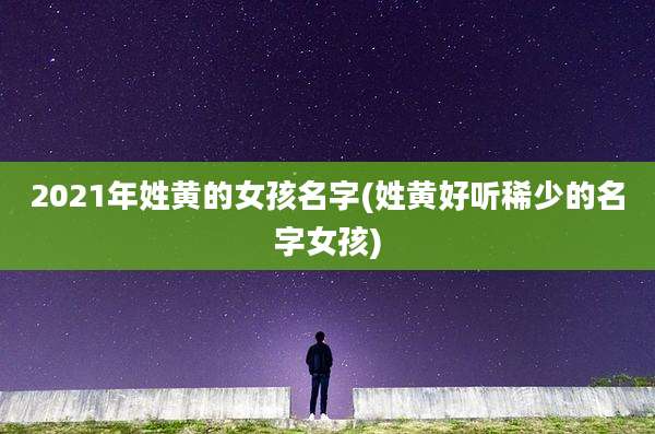 2021年姓黄的女孩名字(姓黄好听稀少的名字女孩)
