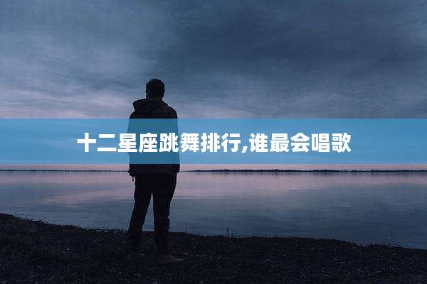 十二星座跳舞排行,谁最会唱歌