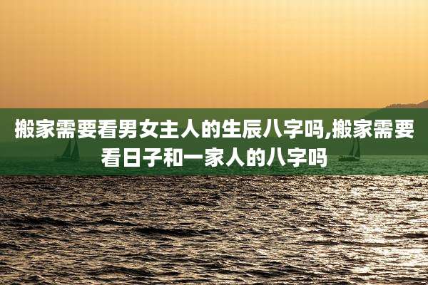 搬家需要看男女主人的生辰八字吗,搬家需要看日子和一家人的八字吗