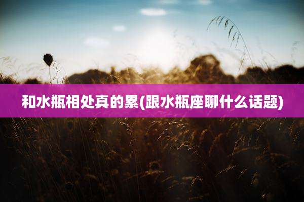 和水瓶相处真的累(跟水瓶座聊什么话题)