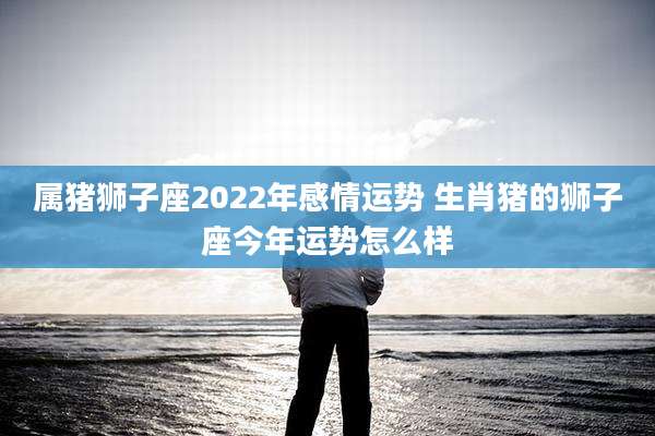 属猪狮子座2022年感情运势 生肖猪的狮子座今年运势怎么样