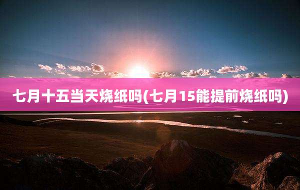 七月十五当天烧纸吗(七月15能提前烧纸吗)