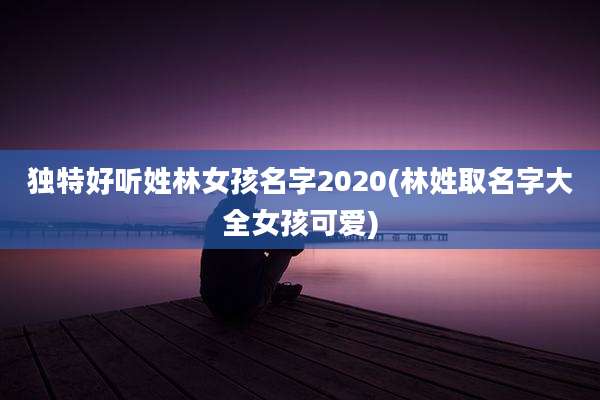 独特好听姓林女孩名字2020(林姓取名字大全女孩可爱)