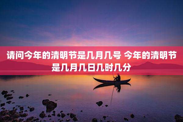 请问今年的清明节是几月几号 今年的清明节是几月几日几时几分