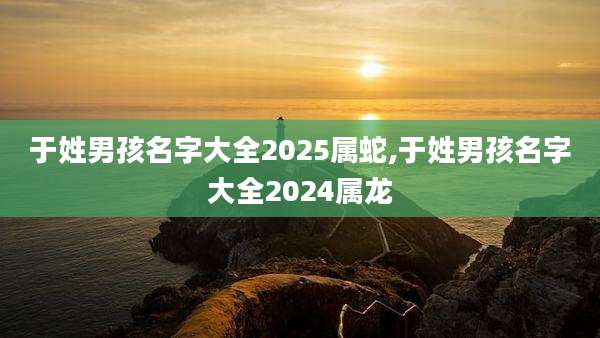 于姓男孩名字大全2025属蛇,于姓男孩名字大全2024属龙