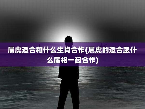 属虎适合和什么生肖合作(属虎的适合跟什么属相一起合作)