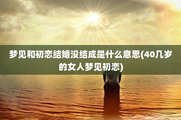 梦见和初恋结婚没结成是什么意思(40几岁的女人梦见初恋)