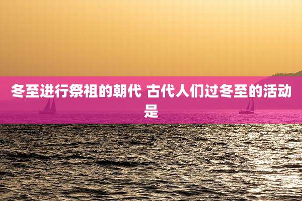 冬至进行祭祖的朝代 古代人们过冬至的活动是