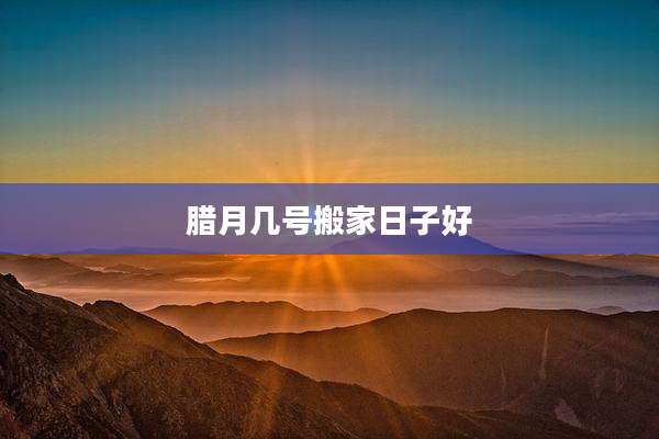 腊月几号搬家日子好