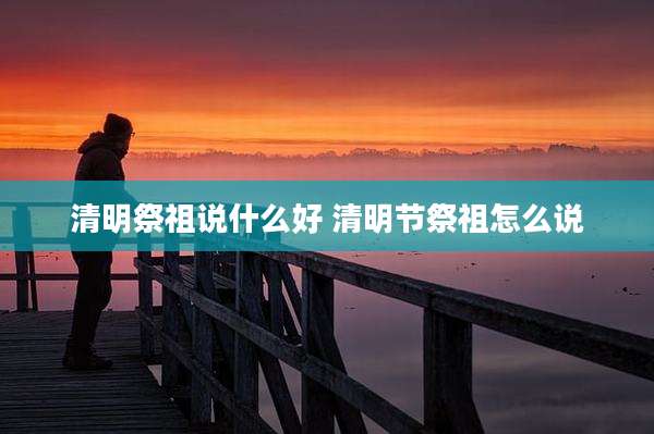 清明祭祖说什么好 清明节祭祖怎么说