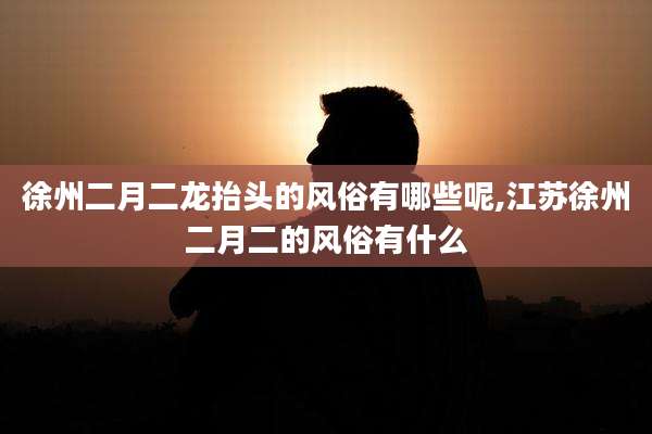 徐州二月二龙抬头的风俗有哪些呢,江苏徐州二月二的风俗有什么