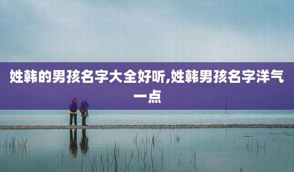 姓韩的男孩名字大全好听,姓韩男孩名字洋气一点