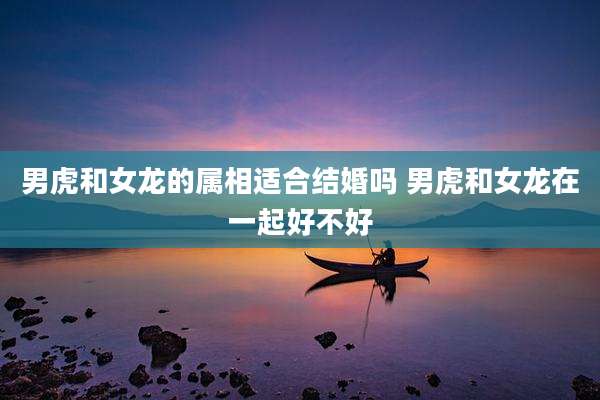 男虎和女龙的属相适合结婚吗 男虎和女龙在一起好不好